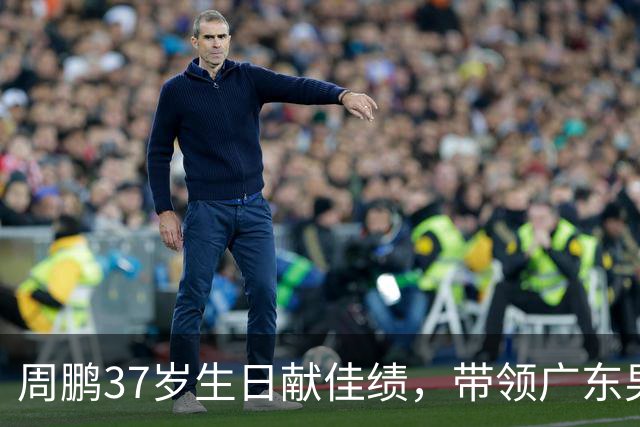 周鹏37岁生日献佳绩，带领广东男篮展现强大实力